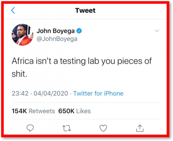 Le tweet britannique d'un acteur de cinéma, John Boyega, dans le but de décourager toute velléité de campagne de vaccination en Afrique, a déclaré : "L'Afrique n'est pas un laboratoire de test, espèces de s ***". Le tweet a eu un total de 651 000 de ‘likes’ et a été retweeté 154 000 fois le 10 Avril 2020. John Boyega est mieux connu pour avoir joué le rôle de Finn dans la Trilogie de Star Wars… The Bridge MAG. Image